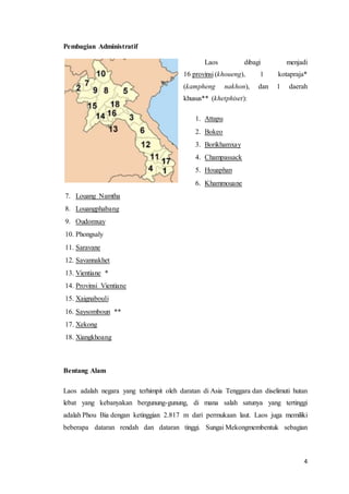 4
Pembagian Administratif
Laos dibagi menjadi
16 provinsi (khoueng), 1 kotapraja*
(kampheng nakhon), dan 1 daerah
khusus** (khetphiset):
1. Attapu
2. Bokeo
3. Borikhamxay
4. Champassack
5. Houaphan
6. Khammouane
7. Louang Namtha
8. Louangphabang
9. Oudomxay
10. Phongsaly
11. Saravane
12. Savannakhet
13. Vientiane *
14. Provinsi Vientiane
15. Xaignabouli
16. Saysomboun **
17. Xekong
18. Xiangkhoang
Bentang Alam
Laos adalah negara yang terhimpit oleh daratan di Asia Tenggara dan diselimuti hutan
lebat yang kebanyakan bergunung-gunung, di mana salah satunya yang tertinggi
adalah Phou Bia dengan ketinggian 2.817 m dari permukaan laut. Laos juga memiliki
beberapa dataran rendah dan dataran tinggi. Sungai Mekongmembentuk sebagian
 