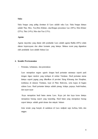 6
Suku
Suku bangsa yang paling dominan di Laos adalah suku Lao. Suku bangsa lainnya
adalah Thai, Meo, Yao,Mon Khimer, cina.Dengan presentase Lao (48%), Mon Khmer
(25%), Thai (14%), Meo dan Yao (13%).
Agama
Agama mayoritas yang dianut oleh penduduk Laos adalah agama Budha (60%) selain
aliaran kepercayaan dan aliran komunis yang lainnya. Bahasa resmi yang digunakan
oleh penduduk Laos adalah bahasa Lao
4. Kondisi Perekonomian
- Pertanian, kehutanan, dan peternakan
Laos merupakan negara agraris dengan hasil pertanian utamanya seperti padi
dengan irigasi modern yang terdapat di sekitar Vientiane. Hasil pertanian utama
lainnya seperti jagung yang dihasilkan di provinsi Xieng Khouang dan Houphan,
tembakau di dataran Vientiane, kopi di Plato Bolovens, serta kapas di bagian
selatan Laos. Hasil pertanian lainnya adalah pisang, kelapa, pepaya, buah-buahan,
dan sayur-sayur
Kayu merupakan hasil hutan utama Laos. Kayu jati dan kayu keras lainnya
merupakan barang export yang terpenting. Hasil hutan yang merupakan barang
export lainnya adalah getah damar dan minyak balsam
Jenis ternak yang banyak di usahakan di Laos meliputi: sapi, kerbau, babi, dan
unggas.
 