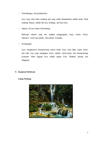 7
- Pertambangan dan perindustrian
Laos kaya akan baha tambang tapi yang sudah dimanfaatkan adalah timah. Hasil
tambang lainnya adalah biji besi, tembaga, dan batu bara.
- Industri di Laos belum berkembang.
Beberapa industri yang ada meliputi penggergajian, kayu, semen, rokok,
minuman, korek api, plastik, dan industri kerajinan.
- Perdagangan
Laos mengeksport barang-barang seperti timah, kayu, kopi hijau, kapur barus,
dan kulit. Laos juga mengimpor beras, minyak, mesin-mesin, dan barang-barang
konsumsi. Mitra dagang Laos adalah negara Cina, Thailand, Jepang, dan
Singapura.
5. Kegiatan Pariwisata
Luang Prabang
 