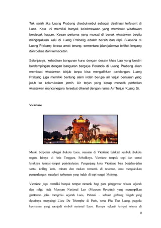 8
Tak salah jika Luang Prabang disebut-sebut sebagai destinasi terfavorit di
Laos. Kota ini memiliki banyak keistimewaan yang membuat wisatawan
berdecak kagum. Kesan pertama yang muncul di benak wisatawan begitu
menginjakkan kaki di Luang Prabang adalah bersih dan rapi. Suasana di
Luang Prabang terasa amat tenang, sementara jalan-jalannya terlihat lengang
dan bebas dari kemacetan.
Selanjutnya, kehadiran bangunan kuno dengan desain khas Lao yang berdiri
berdampingan dengan bangunan bergaya Perancis di Luang Prabang akan
membuat wisatawan takjub tanpa bisa mengalihkan pandangan. Luang
Prabang juga memiliki bentang alam indah berupa air terjun bersusun yang
jatuh ke kolam-kolam jernih. Air terjun yang kerap menarik perhatian
wisatawan mancanegara tersebut dikenal dengan nama Air Terjun Kuang Si.
Vientiane
Meski berperan sebagai ibukota Laos, suasana di Vientiane tidaklah sesibuk ibukota
negara lainnya di Asia Tenggara. Sebaliknya, Vientiane tampak sepi dan santai
layaknya tempat-tempat peristirahatan. Pengunjung kota Vientiane bisa berjalan-jalan
santai keliling kota, minum dan makan romantis di restoran, atau menyaksikan
pemandangan matahari terbenam yang indah di tepi sungai Mekong.
Vientiane juga memiliki banyak tempat menarik bagi para penggemar wisata sejarah
dan religi. Ada Museum Nasional Lao (Museum Revolusi) yang menampilkan
gambaran jelas mengenai sejarah Laos, Patuxai – sebuah gerbang megah yang
desainnya menyaingi L’arc De Triomphe di Paris, serta Pha That Luang, pagoda
keemasan yang menjadi simbol nasional Laos. Hampir seluruh tempat wisata di
 