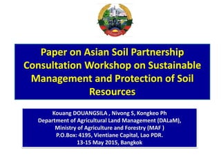Paper on Asian Soil Partnership
Consultation Workshop on Sustainable
Management and Protection of Soil
Resources
Kouang DOUANGSILA , Nivong S, Kongkeo Ph
Department of Agricultural Land Management (DALaM),
Ministry of Agriculture and Forestry (MAF )
P.O.Box: 4195, Vientiane Capital, Lao PDR.
13-15 May 2015, Bangkok
 