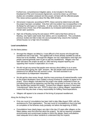 Furthermore, comprehensive mitigation plans, to be included in the Social
Development Plan and Concession Agreement, cannot be drawn up until these
studies are completed, analysed and discussed, not least with the affected people.
This raises serious questions about the May 2005 timeline.
 Anti-erosion measures: according to NTPC, these cannot be determined until after
the project has been completed. Only then will it be evident how increased flow in the
Xe Bang Fai will impact on riverbanks. In other words, the environmental and social
impacts (loss of land, loss of fish populations by increased sedimentation, etc.)
remain open questions.
 High risk of flooding during the wet season: NTPC claims that there will be no
flooding, only higher water levels than before, and no resettlement. This contradicts
previous studies and fails to take into account people living close to the riverbank
whose houses run a high risk of inundation.
Local consultations
On the Nakai plateau
 Amongst the villagers we talked to, it was difficult to find anyone who thought that
resettlement was a bad idea. This applied both to those already resettled as well as
those due to be resettled. Amongst the villagers we met, expectations were high and
people seemed generally keen to get on with the resettlement. Villagers who had
been told about the project as early as 1992 had long stopped repairing and
upgrading their houses in expectation of a move.
 We did not get any sense that people were nervous about talking to us or were
concerned about giving the “right” answers. Nor did people seem worried by the
presence of an official from the women’s union. We were assisted in our
conversations by independent interpreters.
 We did get the clear sense, though, that the many promises of material benefits made
by the project developers have created a strong incentive for villagers to agree to the
project. Some villagers indicated that the project was initially presented to them as
something that would be happening and that they would have to move, but also that
they decided they wanted the project. Consent from villagers appears to have been
“manufactured” rather than won. NTPC’s direct role in raising villagers’ expectations
means that they also bear a heavy responsibility for fulfilling these expectations.
 Villagers still appear to be unaware of the timing of proposed resettlement.
Along the Xe Bang Fai river
 Only one round of consultations has been held to date (May-August 2004, with the
assistance of a Thai organisation). The next round of consultations is due to be held
on completion of the fisheries study (probably not before the beginning of 2005).
 Consultations have clearly begun very late in the day (12 years after villagers on the
Nakai plateau were first informed about the project). As well as requiring completed
environmental and social impact studies to inform the debate, these consultations
need adequate time to allow residents to understand fully the impacts.
 