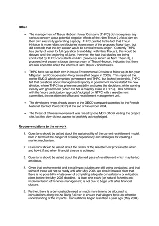 Other
 The management of Theun Hinboun Power Company (THPC) did not express any
serious concern about potential negative effects of the Nam Theun 2 Nakai dam on
their own electricity generating capacity. THPC pointed to the fact that Theun
Hinboun is more reliant on tributaries downstream of the proposed Nakai dam, but
did concede that the dry season would be several weeks longer. Currently THPC
has plenty of water for full operation by mid-May; with Nam Theun 2, this would be
delayed until the beginning of June. However, the fact that studies are being
conducted by THPC consultants on NG1 (previously known as Nam Theun 3), a
proposed wet season storage dam upstream of Theun Hinboun, indicates that there
are real concerns about the effects of Nam Theun 2 nonetheless.
 THPC have set up their own in-house Environmental Division to follow up its ten-year
Mitigation and Compensation Programme (that began in 2000). This replaced the
earlier EMCO which comprised government and THPC, but lacked leadership. THPC
felt that questions about management capacity in government necessitated the new
division, where THPC has prime responsibility and takes the decisions, while working
closely with government (which still has a majority stake in THPC). This contrasts
with the “more participatory approach” adopted by NTPC with a resettlement
committee, the resettlement office and resettlement management unit.
 The developers were already aware of the OECD complaint submitted to the French
National Contact Point (NCP) at the end of November 2004.
 The threat of Chinese involvement was raised by one MDB official visiting the project
site, but this view did not appear to be widely acknowledged.
Recommendations to the network
1. Questions should be asked about the sustainability of the current resettlement model,
both in terms of the danger of creating dependency and strategies for creating a
market mechanism.
2. Questions should be asked about the details of the resettlement process (the when
and how), if and when financial closure is achieved.
3. Questions should be asked about the planned pace of resettlement which may be too
ambitious.
4. Given that environmental and social impact studies are still being conducted, and that
some of these will not be ready until after May 2005, we should make it clear that
there is no possibility whatsoever of completing adequate consultations or mitigation
plans before the May 2005 deadline. At least one study (on natural fisheries and
implementation of fisheries management) is not due to begin until after financial
closure.
5. Further, there is a demonstrable need for much more time to be allocated to
consultations along the Xe Bang Fai river to ensure that villagers have an informed
understanding of the impacts. Consultations began less than a year ago (May 2004).
 