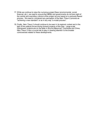 17. While we continue to raise the numerous project flaws (environmental, social,
financial, etc.), we need to ensure that MDBs and governments do not lose sight of
the central and overriding criticism of the project as one based on a seriously flawed
process. We need to counteract any perception of the Nam Theun 2 process as
“achieving a new standard” or as in any way “a model process”.
18. Finally, Nam Theun 2 should continue to be seen in its regional context and in the
light of the political forces driving forward projects of this type. Large-scale
hydropower projects are on the table in Burma (Myanmar), Cambodia and China;
Nam Theun 2 has a crucial role to play in drawing attention to the broader
controversies related to these developments.
 