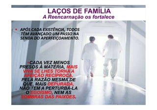  APÓS CADA EXISTÊNCIA, TODOS
TÊM AVANÇADO UM PASSO NA
SENDA DO APERFEIÇOAMENTO.
 APÓS CADA EXISTÊNCIA, TODOS
TÊM AVANÇADO UM PASSO NA
SENDA DO APERFEIÇOAMENTO.
CADA VEZ MENOS
PRESOS À MATÉRIA, MAIS
VIVA SE LHES TORNA A
AFEIÇÃO RECÍPROCA,
PELA RAZÃO MESMA DE
QUE, MAIS DEPURADA,
NÃO TEM A PERTURBÁ-LA
O EGOÍSMO, NEM AS
SOMBRAS DAS PAIXÕES.
CADA VEZ MENOS
PRESOS À MATÉRIA, MAIS
VIVA SE LHES TORNA A
AFEIÇÃO RECÍPROCA,
PELA RAZÃO MESMA DE
QUE, MAIS DEPURADA,
NÃO TEM A PERTURBÁ-LA
O EGOÍSMO, NEM AS
SOMBRAS DAS PAIXÕES.
LAÇOS DE FAMÍLIA
A Reencarnação os fortalece
LAÇOS DE FAMÍLIA
A Reencarnação os fortalece
 
