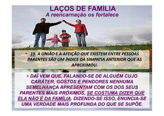 LAÇOS DE FAMÍLIA
A reencarnação os fortalece
LAÇOS DE FAMÍLIA
A reencarnação os fortalece
 19. A UNIÃO E A AFEIÇÃO QUE EXISTEM ENTRE PESSOAS
PARENTES SÃO UM ÍNDICE DA SIMPATIA ANTERIOR QUE AS
APROXIMOU.
 19. A UNIÃO E A AFEIÇÃO QUE EXISTEM ENTRE PESSOAS
PARENTES SÃO UM ÍNDICE DA SIMPATIA ANTERIOR QUE AS
APROXIMOU.
 DAÍ VEM QUE, FALANDO-SE DE ALGUÉM CUJO
CARÁTER, GOSTOS E PENDORES NENHUMA
SEMELHANÇA APRESENTAM COM OS DOS SEUS
PARENTES MAIS PRÓXIMOS, SE COSTUMA DIZER QUE
ELA NÃO É DA FAMÍLIA. DIZENDO-SE ISSO, ENUNCIA-SE
UMA VERDADE MAIS PROFUNDA DO QUE SE SUPÕE.
 DAÍ VEM QUE, FALANDO-SE DE ALGUÉM CUJO
CARÁTER, GOSTOS E PENDORES NENHUMA
SEMELHANÇA APRESENTAM COM OS DOS SEUS
PARENTES MAIS PRÓXIMOS, SE COSTUMA DIZER QUE
ELA NÃO É DA FAMÍLIA. DIZENDO-SE ISSO, ENUNCIA-SE
UMA VERDADE MAIS PROFUNDA DO QUE SE SUPÕE.
 