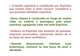  A família espiritual é constituída por Espíritos
que nutrem entre si amor sincero, verdadeiro e
que guardam afinidade espiritual;
Essa relação é construída ao longo de muitas
vidas na matéria e passagens pelo plano
espiritual, agregando cada vez mais Espíritos;
Embora os Espíritos não lembrem do passado,
enquanto encarnados, conservam dentro de si
os laços de amor verdadeiro;
Quando desencarnam, retomam suas
lembranças, inclusive as dos laços de amor e
afinidade;
 