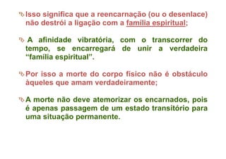 Isso significa que a reencarnação (ou o desenlace)
não destrói a ligação com a família espiritual;
 A afinidade vibratória, com o transcorrer do
tempo, se encarregará de unir a verdadeira
“família espiritual”.
Por isso a morte do corpo físico não é obstáculo
àqueles que amam verdadeiramente;
A morte não deve atemorizar os encarnados, pois
é apenas passagem de um estado transitório para
uma situação permanente.
 