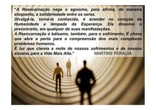 “A Reencarnação nega o egoísmo, pois afirma, de maneira
eloquente, a solidariedade entre os seres.
Divulgá-la, torná-la conhecida, é acender no coração da
Humanidade a lâmpada da Esperança. Ela dissolve o
preconceito, em qualquer de suas manifestações.
A Reencarnação é bálsamo, também, para o sofrimento. É chave
que abre a porta para a compreensão dos mais complexos
problemas humanos.
É luz que clareia a noite de nossos sofrimentos e de nossos
anseios para a Vida Mais Alta.” MARTINS PERALVA
 