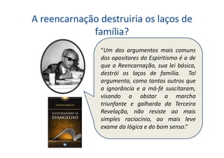 A reencarnação destruiria os laços de
família?
“Um dos argumentos mais comuns
dos opositores do Espiritismo é o de
que a Reencarnação, sua lei básica,
destrói os laços de família. Tal
argumento, como tantos outros que
a ignorância e a má-fé suscitaram,
visando a obstar a marcha
triunfante e galharda da Terceira
Revelação, não resiste ao mais
simples raciocínio, ao mais leve
exame da lógica e do bom senso.”
 