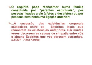 O Espírito pode reencarnar numa família
constituída por “parentes espirituais”, por
pessoas ligadas a ele (afetos e desafetos) ou por
pessoas sem nenhuma ligação anterior;
...A sucessão das existências corporais
estabelece entre os Espíritos laços que
remontam às existências anteriores. Daí muitas
vezes decorrem as causas de simpatia entre vós
e alguns Espíritos que vos parecem estranhos.
(LE 204 – Allan Kardec)
 