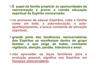 É papel da família propiciar as oportunidades da
reencarnação e prover a correta educação
espiritual do Espírito reencarnado;
no processo de educar Espíritos, cabe à família
como um todo, a auto-educação, o auto-
aperfeiçoamento, a busca constante da elevação
espiritual;
grande parte das tendências reencarnatórias
dos Espíritos se manifestam dentro do grupo
familiar, o que exige de todos, constante
vigilância, atenção, perdão, tolerância e amor;
não aproveitar os laços familiares para a
evolução pessoal, significa aos Espíritos um
fracasso reencarnatório.
 