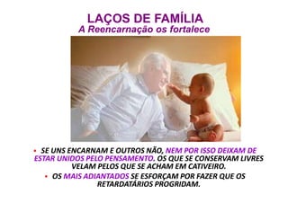  SE UNS ENCARNAM E OUTROS NÃO, NEM POR ISSO DEIXAM DE
ESTAR UNIDOS PELO PENSAMENTO. OS QUE SE CONSERVAM LIVRES
VELAM PELOS QUE SE ACHAM EM CATIVEIRO.
 OS MAIS ADIANTADOS SE ESFORÇAM POR FAZER QUE OS
RETARDATÁRIOS PROGRIDAM.
 SE UNS ENCARNAM E OUTROS NÃO, NEM POR ISSO DEIXAM DE
ESTAR UNIDOS PELO PENSAMENTO. OS QUE SE CONSERVAM LIVRES
VELAM PELOS QUE SE ACHAM EM CATIVEIRO.
 OS MAIS ADIANTADOS SE ESFORÇAM POR FAZER QUE OS
RETARDATÁRIOS PROGRIDAM.
LAÇOS DE FAMÍLIA
A Reencarnação os fortalece
LAÇOS DE FAMÍLIA
A Reencarnação os fortalece
 