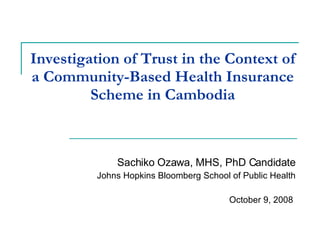 Investigation of Trust in the Context of a Community-Based Health Insurance Scheme in Cambodia Sachiko Ozawa, MHS, PhD Candidate Johns Hopkins Bloomberg School of Public Health October 9, 2008  
