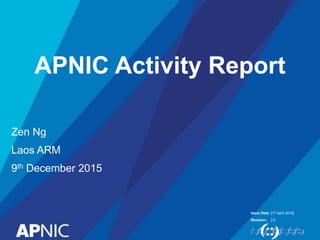 Issue Date:
Revision:
APNIC Activity Report
Zen Ng
Laos ARM
9th December 2015
[17 April 2015]
[1]
 