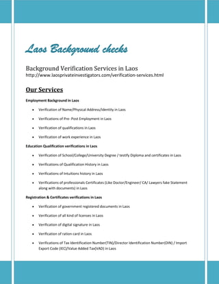 Laos Background checks
Background Verification Services in Laos
http://www.laosprivateinvestigators.com/verification-services.html
Our Services
Employment Background in Laos
 Verification of Name/Physical Address/Identity in Laos
 Verifications of Pre- Post Employment in Laos
 Verification of qualifications in Laos
 Verification of work experience in Laos
Education Qualification verifications in Laos
 Verification of School/College/University Degree / testify Diploma and certificates in Laos
 Verifications of Qualification History in Laos
 Verifications of Intuitions history in Laos
 Verifications of professionals Certificates (Like Doctor/Engineer/ CA/ Lawyers fake Statement
along with documents) in Laos
Registration & Certificates verifications in Laos
 Verification of government registered documents in Laos
 Verification of all kind of licenses in Laos
 Verification of digital signature in Laos
 Verification of ration card in Laos
 Verifications of Tax Identification Number(TIN)/Director Identification Number(DIN) / Import
Export Code (IEC)/Value Added Tax(VAD) in Laos
 