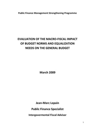 Public Finance Management Strengthening Programme




EVALUATION OF THE MACRO-FISCAL IMPACT
  OF BUDGET NORMS AND EQUALIZATION
     NEEDS ON THE GENERAL BUDGET




                 March 2009




              Jean-Marc Lepain
           Public Finance Specialist
        Intergovermental Fiscal Advisor

                                                    1
 