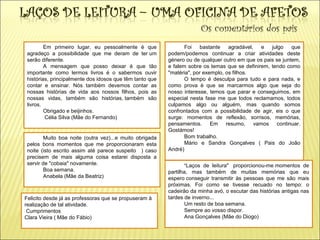 Os comentários dos pais
Foi bastante agradável, e julgo que
podem/podemos continuar a criar atividades deste
género ou de qualquer outro em que os pais se juntem,
e falem sobre os temas que se definirem, tendo como
"matéria", por exemplo, os filhos.
O tempo é desculpa para tudo e para nada, e
como prova é que se marcarmos algo que seja do
nosso interesse, temos que parar e conseguimos, em
especial nesta fase me que todos reclamamos, todos
culpamos algo ou alguém, mas quando somos
confrontados com a possibilidade de agir, eis o que
surge: momentos de reflexão, sorrisos, memórias,
pensamentos. Em resumo, vamos continuar.
Gostámos!
Bom trabalho.
Mário e Sandra Gonçalves ( Pais do João
André)
Em primeiro lugar, eu pessoalmente é que
agradeço a possibilidade que me deram de ter um
serão diferente.
A mensagem que posso deixar é que tão
importante como lermos livros é o sabermos ouvir
histórias, principalmente dos idosos que têm tanto que
contar e ensinar. Nós também devemos contar as
nossas histórias de vida aos nossos filhos, pois as
nossas vidas, também são histórias, também são
livros.
Obrigado e beijinhos.
Célia Silva (Mãe do Fernando)
Muito boa noite (outra vez)...e muito obrigada
pelos bons momentos que me proporcionaram esta
noite (isto escrito assim até parece suspeito ) caso
precisem de mais alguma coisa estarei disposta a
servir de "cobaia" novamente.
Boa semana.
Anabela (Mãe da Beatriz)
"Laços de leitura" proporcionou-me momentos de
partilha, mas também de muitas memórias que eu
espero conseguir transmitir às pessoas que me são mais
próximas. Foi como se tivesse recuado no tempo: o
cadeirão da minha avó, o escutar das histórias antigas nas
tardes de inverno...
Um resto de boa semana.
Sempre ao vosso dispor.
Ana Gonçalves (Mãe do Diogo)
Felicito desde já as professoras que se propuseram à
realização de tal atividade.
Cumprimentos
Clara Vieira ( Mãe do Fábio)
 