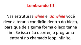 Lembrando !!!
Nas estruturas while e do while você
deve alterar a condição dentro do bloco,
para que de alguma forma o laço tenha
fim. Se isso não ocorrer, o programa
entrará no chamado loop infinito.
 