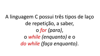 A linguagem C possui três tipos de laço
de repetição, a saber,
o for (para),
o while (enquanto) e o
do while (faça enquanto).
 