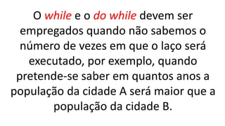 O while e o do while devem ser
empregados quando não sabemos o
número de vezes em que o laço será
executado, por exemplo, quando
pretende-se saber em quantos anos a
população da cidade A será maior que a
população da cidade B.
 