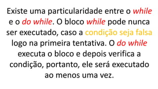 Existe uma particularidade entre o while
e o do while. O bloco while pode nunca
ser executado, caso a condição seja falsa
logo na primeira tentativa. O do while
executa o bloco e depois verifica a
condição, portanto, ele será executado
ao menos uma vez.
 