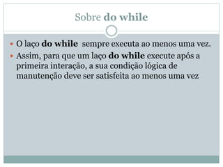 Sobre do while 
O laço do while sempre executa ao menos uma vez. 
Assim, para que um laço do while execute após a primeira interação, a sua condição lógica de manutenção deve ser satisfeita ao menos uma vez  