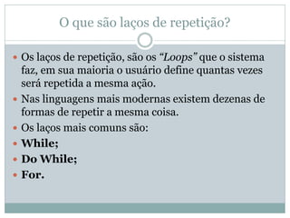 O que são laços de repetição? 
Os laços de repetição, são os “Loops” que o sistema faz, em sua maioria o usuário define quantas vezes será repetida a mesma ação. 
Nas linguagens mais modernas existem dezenas de formas de repetir a mesma coisa. 
Os laços mais comuns são: 
While; 
Do While; 
For.  