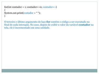 for(int contador = 1; contador<=n; contador++) 
{ 
System.out.print(contador + “ “); 
} 
O terceiro e último argumento do laço for contém o código a ser executado no final de cada interação. No caso, depois de exibir o valor da variável contador na tela, ele é incrementado em uma unidade.  
