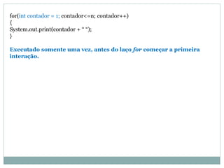 for(int contador = 1; contador<=n; contador++) { System.out.print(contador + “ “); } Executado somente uma vez, antes do laço for começar a primeira interação.  
