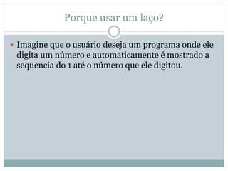 Porque usar um laço? 
Imagine que o usuário deseja um programa onde ele digita um número e automaticamente é mostrado a sequencia do 1 até o número que ele digitou.  
