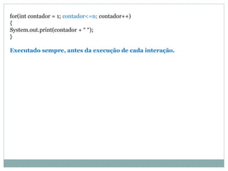 for(int contador = 1; contador<=n; contador++) 
{ 
System.out.print(contador + “ “); 
} 
Executado sempre, antes da execução de cada interação.  
