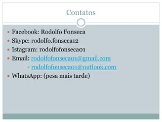 Contatos 
Facebook: Rodolfo Fonseca 
Skype: rodolfo.fonseca12 
Istagram: rodolfofonseca01 
Email: rodolfofonseca01@gmail.com 
•rodolfofonseca01@outlook.com 
WhatsApp: (pesa mais tarde) 