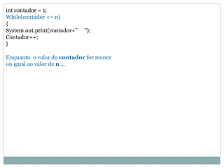 int contador = 1; 
While(contador <= n) 
{ 
System.out.print(contador+” ”); 
Contador++; 
} 
Enquanto o valor do contador for menor 
ou igual ao valor de n ... 
 
