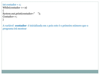 int contador = 1; 
While(contador <= n) 
{ 
System.out.print(contador+” ”); 
Contador++; 
} 
A variável contador é inicializada em 1 pois este é o primeiro número que o programa irá mostrar 
 