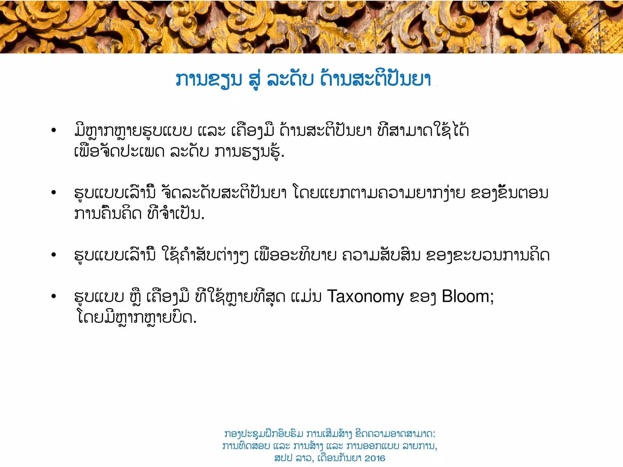 ການຂຽນ ສູ່ ລະດັບ ດ້ານສະຕິປັນຍາ ​
•  ມີຫຼາກຫຼາຍ​ຮູບແບບ ແລະ ເຄື່ອງມື ດ້ານສະຕິປັນຍາ ທີ່ສາມາດ​ໃຊ້ໄດ້
ເພື່ອຈັດປະເພດ​ ລະດັບ​ ການຮຽນຮູ້.
•  ​ຮູບແບບເລົ່ານີ້ ຈັດລະດັບສະຕິປັນຍາ ໂດຍແຍກຕາມຄວາມຍາກງ່າຍ ຂອງຂັ້ນຕອນ
ການຄົ້ນຄິດ ທີ່ຈຳເປັນ​.
•  ​ຮູບແບບເລົ່ານີ້ ໃຊ້ຄຳສັບຕ່າງໆ ​ເພື່ອອະທິບາຍ ຄວາມສັບສົນ ຂອງຂະບວນ​ການ​ຄິດ
•  ຮູບແບບ ຫຼື ເຄື່ອງມື ທີ່ໃຊ້ຫຼາຍທີ່ສຸດ ແມ່ນ Taxonomy ຂອງ​ Bloom​;
ໂດຍມີຫຼາກຫຼາຍບົດ​.
ກອງປະຊຸມຝຶກອົບຮົມ ການເສີມສ້າງ ຂີດ​ຄວາມອາດສາມາດ:
ການທົດສອບ ແລະ ການສ້າງ​ ແລະ ການອອກແບບ ລາຍການ,
ສປປ ລາວ, ​ເດືອນກັນຍາ 2016
 