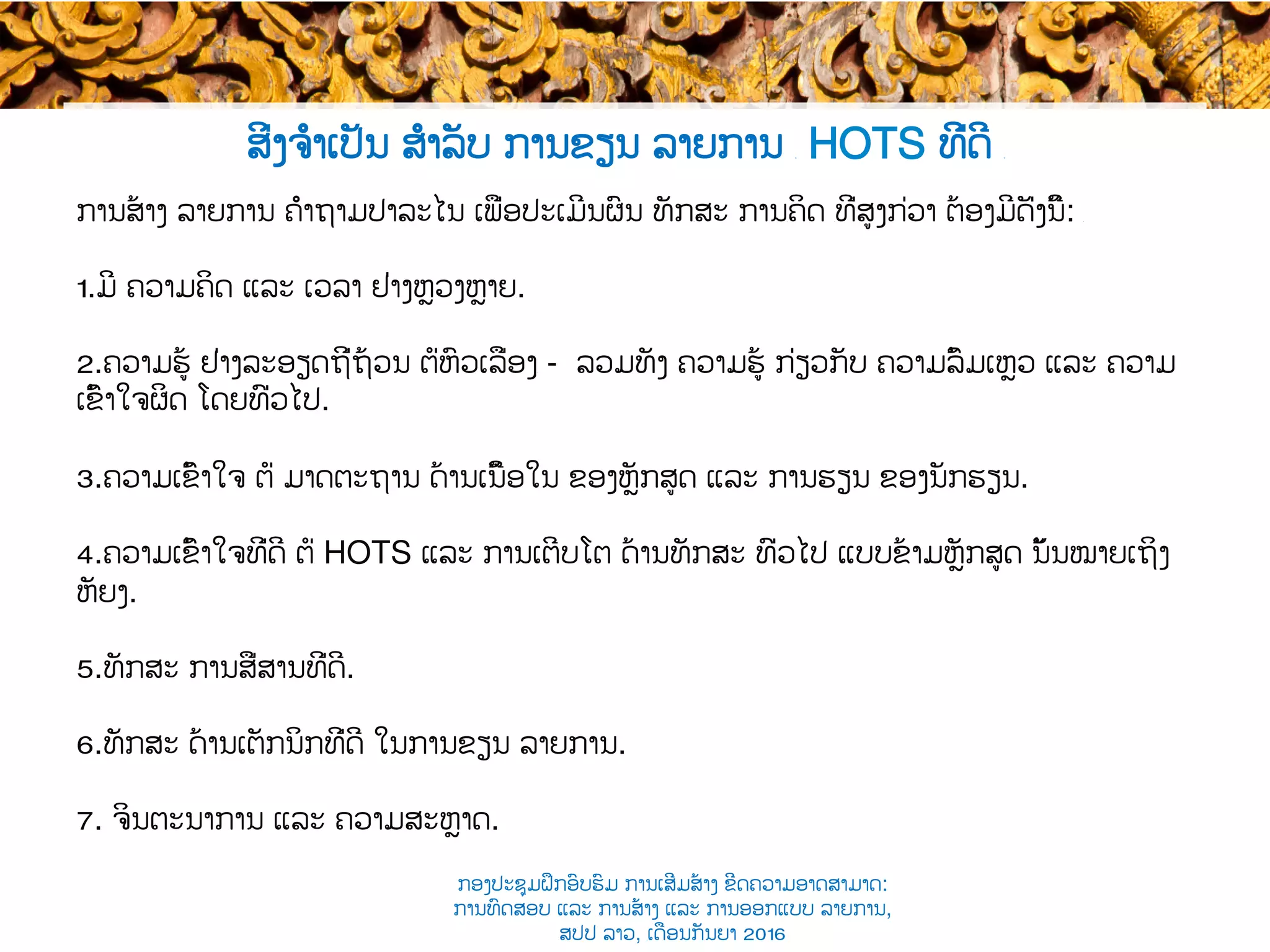 ສິ່ງຈຳເປັນ ສຳລັບ ການຂຽນ ລາຍການ ​ HOTS ທີ່ດີ ​
ການສ້າງ ລາຍການ ຄຳຖາມປາລະໄນ ​ເພື່ອປະເມີນຜົນ ທັກ​ສະ ການ​​ຄິດ ​ທີ່ສູງກ່ວາ ຕ້ອງມີດັ່ງນີ້: ​
1. ມີ ຄວາມຄິດ ແລະ ເວລາ ຢ່າງຫຼວງຫຼາຍ​.
2. ຄວາມຮູ້ ຢ່າງລະອຽດຖີ່ຖ້ວນ ຕໍ່ຫົວເລື່ອງ​​ - ລວມທັງ ຄວາມຮູ້ ກ່ຽວກັບ ຄວາມລົ້ມເຫຼວ ​ແລະ ຄວາມ
ເຂົ້າໃຈຜິດ ໂດຍທົ່ວໄປ.
3. ຄວາມເຂົ້າໃຈ ຕໍ່ ມາດຕະຖານ ດ້ານເນື້ອໃນ ຂອງຫຼັກສູດ​ ແລະ ການຮຽນ ​ຂອງນັກຮຽນ.
4. ຄວາມເຂົ້າໃຈທີ່ດີ ຕໍ່​ HOTS ແລະ ການເຕີບໂຕ ດ້ານ​ທັກ​ສະ ທົ່ວໄປ ແບບຂ້າມຫຼັກສູດ ນັ້ນໝາຍເຖິງ
ຫັຍງ.
5. ທັກ​ສະ ການສື່ສານທີ່ດີ.
6. ທັກ​ສະ ດ້ານເຕັກນິກທີ່ດີ ໃນການຂຽນ ລາຍການ.
7.  ຈິນຕະນາການ ແລະ ຄວາມສະຫຼາດ.
ກອງປະຊຸມຝຶກອົບຮົມ ການເສີມສ້າງ ຂີດ​ຄວາມອາດສາມາດ:
ການທົດສອບ ແລະ ການສ້າງ​ ແລະ ການອອກແບບ ລາຍການ,
ສປປ ລາວ, ​ເດືອນກັນຍາ 2016
 