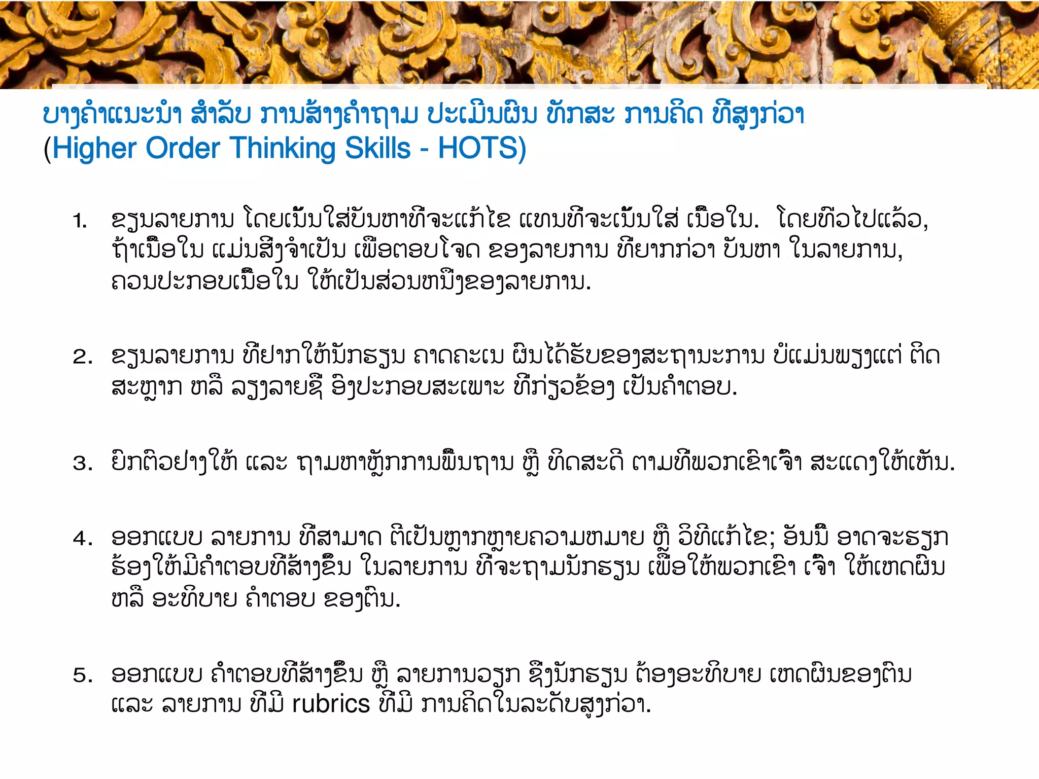 ບາງ​ຄໍາແນະນໍາ ສຳລັບ ການສ້າງຄຳຖາມ ປະເມີນຜົນ ທັກ​ສະ ການ​​ຄິດ ​ທີ່ສູງກ່ວາ​
​(Higher Order Thinking Skills - HOTS)
1.  ຂຽນລາຍການ ໂດຍ​​ເນັ້ນ​​ໃສ່​ບັນຫາທີ່ຈະແກ້ໄຂ ແທນທີ່ຈະເນັ້ນໃສ່​ ເນື້ອໃນ. ໂດຍທົ່ວໄປແລ້ວ,
ຖ້າ​ເນື້ອໃນ ແມ່ນສິ່ງ​ຈໍາເປັນ ເພື່ອຕອບໂຈດ ຂອງ​ລາຍການ ທີ່​ຍາກກ່ວາ ບັນຫາ ​ໃນລາຍການ, ​
ຄວນປະກອບເນື້ອໃນ​ ໃຫ້ເປັນສ່ວນຫນຶ່ງຂອງລາຍການ.
2.  ຂຽນລາຍການ ທີ່ຢາກໃຫ້ນັກຮຽນ​ ຄາດຄະເນ ຜົນໄດ້ຮັບຂອງສະຖານະການ ບໍ່ແມ່ນ​​ພຽງແຕ່ ຕິດ
ສະຫຼ​າກ ຫລື ລຽງລາຍຊື່ ​ອົງປະກອບສະເພາະ ​ທີ່ກ່ຽວຂ້ອງ ເປັນ​ຄຳ​ຕອບ.
3.  ຍົກຕົວຢ່າງໃຫ້ ແລະ ຖາມຫາ​ຫຼັກການພື້ນຖານ ຫຼື ທິດສະດີ ຕາມທີ່ພວກເຂົາເຈົ້າ ສະແດງໃຫ້ເຫັນ.
4.  ອອກແບບ ລາຍການ ທີ່ສາມາດ ​ຕີເປັນຫຼາກຫຼາຍຄວາມຫມາຍ​ ຫຼື ວິທີແກ້ໄຂ; ອັນນີ້ ອາດຈະ​ຮຽກ
ຮ້ອງໃຫ້ມີຄຳຕອບທີ່ສ້າງຂຶ້ນ ໃນ​ລາຍການ ທີ່ຈະຖາມ​ນັກຮຽນ ເພື່ອ​ໃຫ້ພວກເຂົາ ເຈົ້າ ໃຫ້ເຫດຜົນ
ຫລື ອະທິບາຍ ຄໍາຕອບ ຂອງຕົນ.
5.  ອອກແບບ ​ຄຳຕອບທີ່ສ້າງຂຶ້ນ ຫຼື ລາຍການວຽກ ຊຶ່ງ​​ນັກຮຽນ ຕ້ອງອະທິບາຍ ເຫດຜົນຂອງຕົນ
ແລະ ລາຍການ ທີ່ມີ​ rubrics ທີ່ມີ ການຄິດໃນລະດັບສູງກ່ວາ​.
 