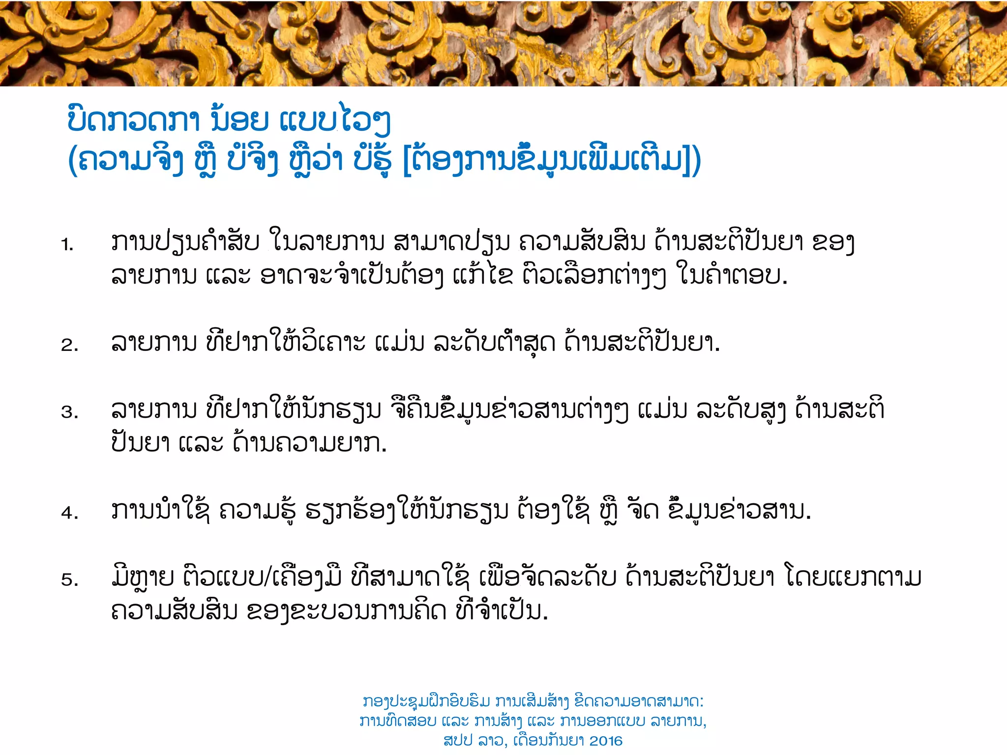 ບົດກວດກາ ນ້ອຍ ແບບ​ໄວໆ
(ຄວາມຈິງ ຫຼື ບໍ່ຈິງ​ ຫຼືວ່າ ບໍ່ຮູ້ [ຕ້ອງການຂໍ້ມູນເພີ່ມເຕີມ])
1.  ການປ່ຽນຄຳສັບ ​ໃນລາຍການ ສາມາດ​ປ່ຽນ ​ຄວາມສັບສົນ ດ້ານສະຕິປັນຍາ ຂອງ
ລາຍການ ແລະ ອາດຈະຈໍາເປັນຕ້ອງ ​ແກ້ໄຂ ຕົວ​ເລືອກຕ່າງໆ ໃນ​ຄໍາຕອບ.
2.  ລາຍການ ທີ່ຢາກໃຫ້ວິເຄາະ ແມ່ນ ລະດັບຕ່ຳສຸດ ດ້ານສະຕິປັນຍາ.
3.  ລາຍການ ທີ່ຢາກໃຫ້ນັກຮຽນ ຈື່ຄືນຂໍ້ມູນຂ່າວສານຕ່າງໆ ແມ່ນ ລະດັບສູງ​ ດ້ານສະຕິ
ປັນຍາ ແລະ ດ້ານຄວາມຍາກ​.
4.  ການນຳໃຊ້ ຄວາມຮູ້ ​ຮຽກຮ້ອງໃຫ້ນັກຮຽນ ຕ້ອງ​ໃຊ້ ຫຼື ຈັດ​​ ຂໍ້ມູນຂ່າວສານ.
5.  ມີຫຼາຍ ຕົວແບບ​/ເຄື່ອງມື ທີ່ສາມາດ​ໃຊ້ ເພື່ອ​ຈັດ​ລະດັບ ດ້ານສະຕິປັນຍາ ​ໂດຍແຍກຕາມ
ຄວາມ​ສັບສົນ ຂອງຂະບວນການຄິດ ທີ່ຈຳເປັນ.
ກອງປະຊຸມຝຶກອົບຮົມ ການເສີມສ້າງ ຂີດ​ຄວາມອາດສາມາດ:
ການທົດສອບ ແລະ ການສ້າງ​ ແລະ ການອອກແບບ ລາຍການ,
ສປປ ລາວ, ​ເດືອນກັນຍາ 2016
 