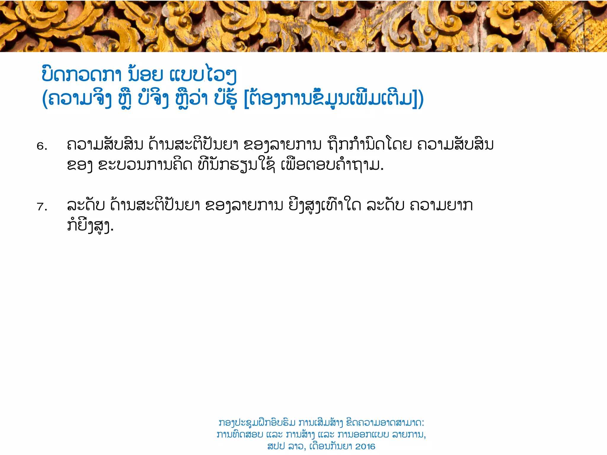 ບົດກວດກາ ນ້ອຍ ແບບ​ໄວໆ
(ຄວາມຈິງ ຫຼື ບໍ່ຈິງ​ ຫຼືວ່າ ບໍ່ຮູ້ [ຕ້ອງການຂໍ້ມູນເພີ່ມເຕີມ])
6.  ຄວາມ​ສັບສົນ ດ້ານສະຕິປັນຍາ ຂອງລາຍການ ຖືກກຳນົດໂດຍ ຄວາມ​ສັບສົນ
ຂອງ ຂະບວນການຄິດ​ ທີ່ນັກຮຽນໃຊ້ ເພື່ອຕອບຄຳຖາມ​.
7.  ລະດັບ ດ້ານສະຕິປັນຍາ ຂອງລາຍການ ຍິ່ງສູງເທົ່າໃດ ລະດັບ ຄວາມຍາກ
ກໍຍິ່ງສູງ​.
ກອງປະຊຸມຝຶກອົບຮົມ ການເສີມສ້າງ ຂີດ​ຄວາມອາດສາມາດ:
ການທົດສອບ ແລະ ການສ້າງ​ ແລະ ການອອກແບບ ລາຍການ,
ສປປ ລາວ, ​ເດືອນກັນຍາ 2016
 