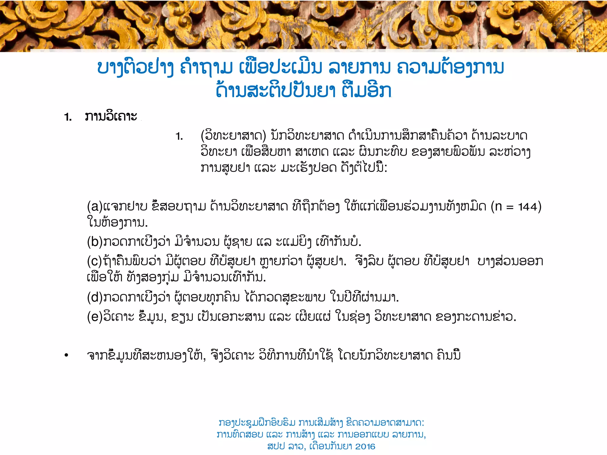 ບາງຕົວຢ່າງ ຄຳຖາມ ເພື່ອປະເມີນ ລາຍການ ຄວາມຕ້ອງການ
ດ້ານສະຕິປປັນຍາ ຕື່ມອີກ​
1.  ການວິເຄາະ ​
1.  (ວິທະຍາສາດ​) ນັກວິທະຍາສາດ ດຳເນີນການສຶກສາຄົ້ນຄ້ວາ ດ້ານລະບາດ
ວິທະຍາ ເພື່ອ​ສືບຫາ​ ສາເຫດ ແລະ ຜົນກະທົບ ຂອງສາຍພົວພັນ ລະຫ່ວາງ​
ການສູບຢາ ແລະ ມະເຮັງປອດ ​ດັ່ງຕໍ່ໄປນີ້:
(a) ແຈກຢາບ ​ຂໍ້ສອບຖາມ ດ້ານວິທະຍາສາດ ທີ່ຖືກຕ້ອງ ໃຫ້ແກ່​ເພື່ອນຮ່ວມງານທັງຫມົດ (n = 144)
ໃນຫ້ອງການ.
(b) ກວດກາເບິ່ງວ່າ ​ມີຈໍານວນ ຜູ້ຊາຍ ແລ ະແມ່ຍິງ ເທົ່າ​ກັນບໍ.
(c) ຖ້າຄົ້ນພົບວ່າ ມີຜູ້ຕອບ ທີ່ບໍ່​ສູບຢາ ຫຼາຍກ່ວາ ຜູ້​ສູບຢາ. ຈົ່ງລົບ ຜູ້ຕອບ ທີ່ບໍ່​ສູບຢາ ບາງສ່ວນອອກ
ເພື່ອໃຫ້​ ທັງສອງກຸ່ມ ມີຈໍານວນເທົ່າ​ກັນ.
(d) ກວດກາເບິ່ງວ່າ ຜູ້ຕອບທຸກຄົນ​ ໄດ້ກວດສຸຂະພາບ ໃນປີທີ່ຜ່ານມາ​.
(e) ວິເຄາະ ຂໍ້ມູນ​, ຂຽນ ເປັນເອກະສານ ແລະ ເຜີຍແຜ່ ໃນຊ່ອງ​ ​ວິທະຍາສາດ ຂອງກະດານຂ່າວ.
•  ຈາກຂໍ້ມູນທີ່ສະຫນອງໃຫ້, ຈົ່ງ​ວິເຄາະ ວິທີການທີ່ນໍາໃຊ້ ໂດຍນັກວິທະຍາສາດ ຄົນນີ້
ກອງປະຊຸມຝຶກອົບຮົມ ການເສີມສ້າງ ຂີດ​ຄວາມອາດສາມາດ:
ການທົດສອບ ແລະ ການສ້າງ​ ແລະ ການອອກແບບ ລາຍການ,
ສປປ ລາວ, ​ເດືອນກັນຍາ 2016
 