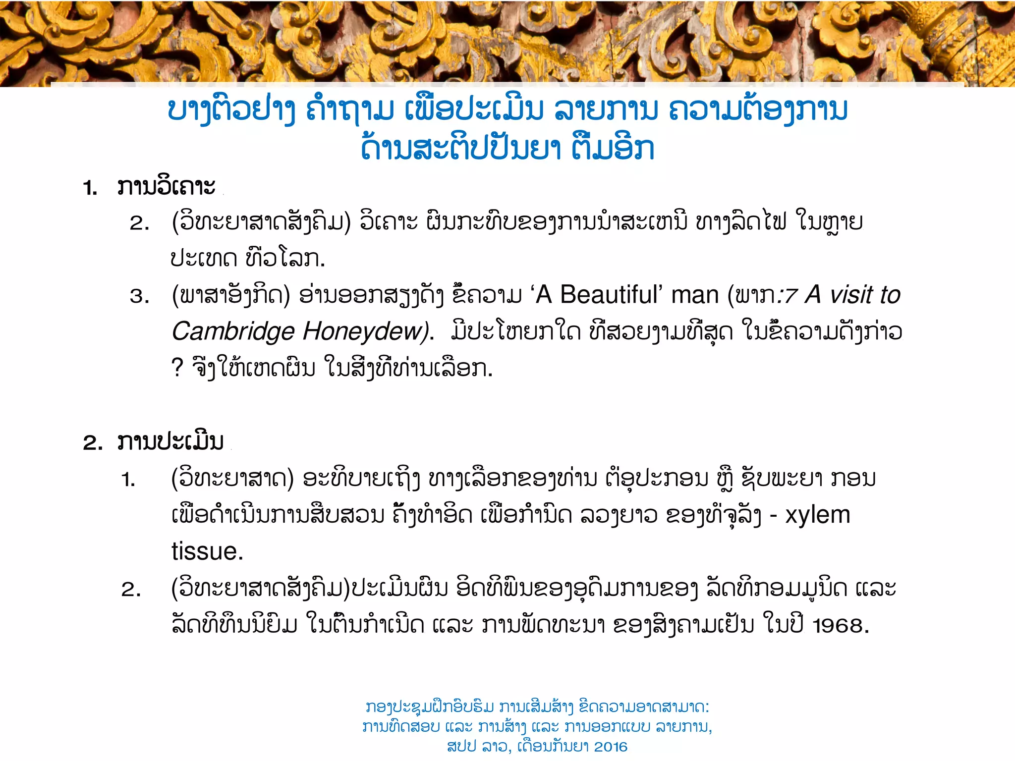 1.  ການວິເຄາະ ​
2.  (ວິທະຍາສາດ​ສັງຄົມ​) ວິເຄາະ ຜົນກະທົບຂອງການນໍາສະເຫນີ ​ທາງລົດໄຟ ໃນຫຼາຍ​
ປະເທດ ທົ່ວ​ໂລກ​.
3.  (ພາສາອັງກິດ) ອ່ານອອກສຽງດັງ ຂໍ້ຄວາມ ‘A Beautiful’ man (ພາກ​:7 A visit to
Cambridge Honeydew). ມີປະໂຫຍກໃດ ທີ່ສວຍງາມທີ່ສຸດ ໃນຂໍ້ຄວາມດັ່ງກ່າວ​
? ຈົ່ງໃຫ້ເຫດຜົນ ໃນ​ສິ່ງທີ່​ທ່ານເລືອກ.
2.  ການປະເມີນ ​
1.  (ວິທະຍາສາດ​) ອະທິບາຍເຖິງ ທາງເລືອກຂອງທ່ານ ຕໍ່ອຸປະກອນ ຫຼື ຊັບພະຍາ ກອນ
ເພື່ອດຳເນີນ​ການສືບສວນ ຄັ້ງທໍາອິດ ເພື່ອກຳນົດ ​ລວງຍາວ ຂອງທໍ່ຈຸລັງ - xylem
tissue.
2.  (ວິທະຍາສາດ​ສັງຄົມ​)ປະເມີນຜົນ ອິດທິພົນຂອງອຸດົມການຂອງ ລັດທິກອມມູນິດ ​ແລະ
ລັດທິທຶນນິຍົມ ໃນ​ຕົ້ນກໍາເນີດ​ ແລະ ການພັດທະນາ ຂອງສົງຄາມເຢັນ ໃນປີ​ 1968.
ບາງຕົວຢ່າງ ຄຳຖາມ ເພື່ອປະເມີນ ລາຍການ ຄວາມຕ້ອງການ
ດ້ານສະຕິປປັນຍາ ຕື່ມອີກ
ກອງປະຊຸມຝຶກອົບຮົມ ການເສີມສ້າງ ຂີດ​ຄວາມອາດສາມາດ:
ການທົດສອບ ແລະ ການສ້າງ​ ແລະ ການອອກແບບ ລາຍການ,
ສປປ ລາວ, ​ເດືອນກັນຍາ 2016
 