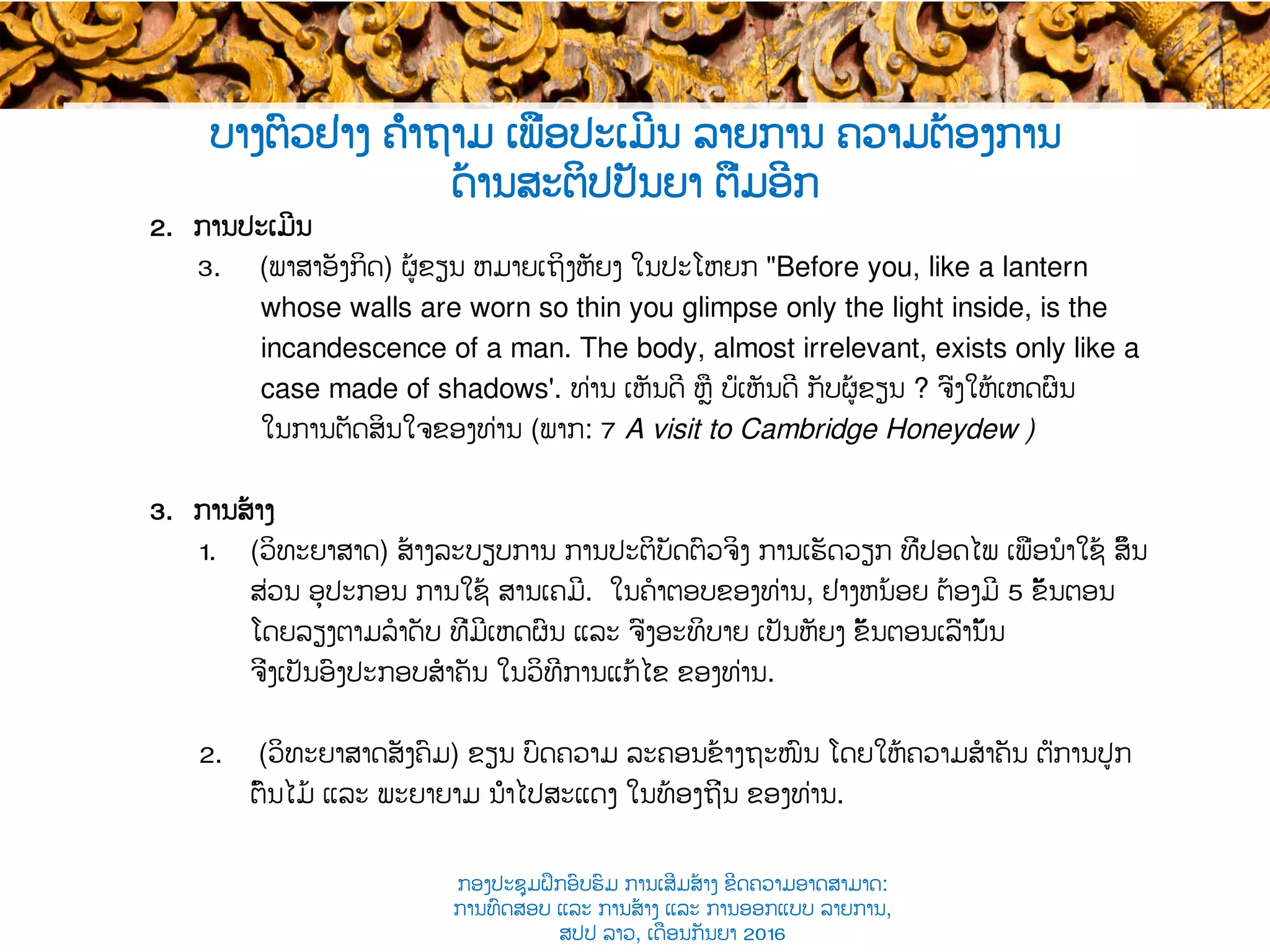 2.  ການປະເມີນ
3.  (ພາສາອັງກິດ) ຜູ້ຂຽນ ຫມາຍເຖິງຫັຍງ ໃນປະໂຫຍກ "Before you, like a lantern
whose walls are worn so thin you glimpse only the light inside, is the
incandescence of a man. The body, almost irrelevant, exists only like a
case made of shadows'. ທ່ານ ​ເຫັນດີ ຫຼື ບໍ່ເຫັນດີ ກັບຜູ້ຂຽນ ? ຈົ່ງໃຫ້ເຫດຜົນ
ໃນ​ການຕັດສິນໃຈຂອງທ່ານ (ພາກ​: 7 A visit to Cambridge Honeydew )
3.  ການສ້າງ​
1.  (ວິທະຍາສາດ​) ສ້າງ​ລະບຽບການ​ ການປະຕິບັດຕົວຈິງ ການເຮັດວຽກ ທີ່ປອດໄພ ເພື່ອ​ນໍາໃຊ້ ສິ້ນ
ສ່ວນ ​ອຸປະກອນ ການ​ໃຊ້ ສານເຄມີ​. ໃນຄໍາຕອບຂອງທ່ານ, ​ຢ່າງຫນ້ອຍ ຕ້ອງມີ 5 ​ຂັ້ນຕອນ
ໂດຍລຽງຕາມ​ລໍາດັບ ທີ່ມີເຫດຜົນ ແລະ ຈົ່ງອະທິບາຍ ເປັນຫັຍງ ​ຂັ້ນຕອນເລົ່ານັ້ນ
ຈິ່ງເປັນອົງປະກອບ​ສໍາຄັນ ໃນ​ວິທີການແກ້ໄຂ ຂອງທ່ານ.
2.  (ວິທະຍາສາດ​ສັງຄົມ) ຂຽນ ບົດຄວາມ ລະຄອນຂ້າງຖະໜົນ ໂດຍ​ໃຫ້ຄວາມສໍາຄັນ ຕໍ່​ການປູກ
ຕົ້ນໄມ້ ແລະ ​ພະຍາຍາມ ນຳໄປສະແດງ​ ໃນທ້ອງຖິ່ນ ຂອງທ່ານ.
ບາງຕົວຢ່າງ ຄຳຖາມ ເພື່ອປະເມີນ ລາຍການ ຄວາມຕ້ອງການ
ດ້ານສະຕິປປັນຍາ ຕື່ມອີກ
ກອງປະຊຸມຝຶກອົບຮົມ ການເສີມສ້າງ ຂີດ​ຄວາມອາດສາມາດ:
ການທົດສອບ ແລະ ການສ້າງ​ ແລະ ການອອກແບບ ລາຍການ,
ສປປ ລາວ, ​ເດືອນກັນຍາ 2016
 