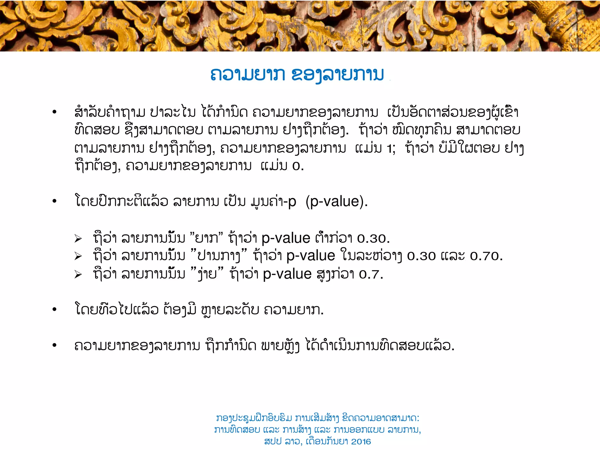 •  ສໍາລັບຄໍາຖາມ ​ປາລະໄນ ໄດ້ກໍານົດ ຄວາມຍາກຂອງລາຍການ ເປັນອັດຕາສ່ວນຂອງຜູ້ເຂົ້າ​
ທົດສອບ ຊຶ່ງສາມາດ​ຕອບ ຕາມລາຍການ ຢ່າງ​ຖືກຕ້ອງ​. ຖ້າ​ວ່າ ໝົດທຸກຄົນ ສາມາດຕອບ
ຕາມລາຍການ ຢ່າງຖືກຕ້ອງ, ຄວາມຍາກຂອງລາຍການ ແມ່ນ​ 1; ຖ້າ​ວ່າ ບໍ່ມີໃຜຕອບ ຢ່າງ
ຖືກຕ້ອງ, ຄວາມຍາກຂອງລາຍການ ແມ່ນ​ 0.
•  ໂດຍປົກກະຕິແລ້ວ ​ລາຍການ ເປັນ​ ມູນຄ່າ-p ​ (p-value).
Ø  ຖືວ່າ ລາຍການນັ້ນ ”ຍາກ” ຖ້າວ່າ p-value ຕ່ຳກ່ວາ ​0.30.
Ø  ຖືວ່າ ​ລາຍການນັ້ນ ”ປານກາງ​” ຖ້າວ່າ p-value ໃນລະຫ່ວາງ ​0.30 ແລະ​ 0.70.
Ø  ຖືວ່າ ​​ລາຍການນັ້ນ ”ງ່າຍ​” ຖ້າວ່າ p-value ສູງ​ກ່ວາ 0.7.
•  ໂດຍທົ່ວໄປແລ້ວ ຕ້ອງມີ ຫຼາຍລະດັບ ​ຄວາມ​ຍາກ.
•  ຄວາມຍາກຂອງລາຍການ ຖືກກຳນົດ ພາຍຫຼັງ ໄດ້ດຳເນີນການທົດສອບແລ້ວ​.
ຄວາມຍາກ ຂອງລາຍການ ​
ກອງປະຊຸມຝຶກອົບຮົມ ການເສີມສ້າງ ຂີດ​ຄວາມອາດສາມາດ:
ການທົດສອບ ແລະ ການສ້າງ​ ແລະ ການອອກແບບ ລາຍການ,
ສປປ ລາວ, ​ເດືອນກັນຍາ 2016
 