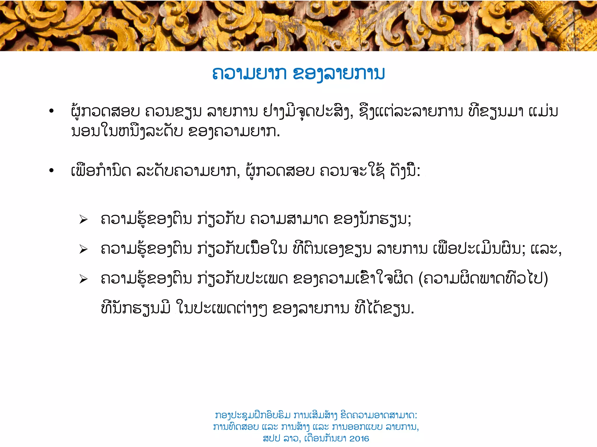 ຄວາມຍາກ ຂອງລາຍການ
•  ຜູ້​ກວດສອບ​ ຄວນ​ຂຽນ ລາຍການ ຢ່າງ​​ມີຈຸດປະສົງ, ຊຶ່ງ​ແຕ່ລະລາຍການ ທີ່ຂຽນມາ​ ແມ່ນ
ນອນໃນຫນຶ່ງ​ລະດັບ ຂອງຄວາມ​ຍາກ.
•  ເພື່ອກໍານົດ ລະດັບຄວາມຍາກ, ຜູ້ກວດ​ສອບ ຄວນຈະໃຊ້ ດັ່ງນີ້: ​
Ø  ຄວາມຮູ້ຂອງຕົນ ກ່ຽວກັບ ຄວາມສາມາດ ຂອງນັກຮຽນ;
Ø  ຄວາມຮູ້ຂອງຕົນ ກ່ຽວກັບ​ເນື້ອໃນ ທີ່ຕົນເອງຂຽນ ​ລາຍການ ເພື່ອ​ປະເມີນຜົນ; ແລະ,
Ø  ຄວາມຮູ້ຂອງຕົນ ກ່ຽວກັບ​ປະເພດ ຂອງຄວາມເຂົ້າໃຈຜິດ (ຄວາມຜິດພາດທົ່ວໄປ)
ທີ່ນັກຮຽນມີ ​ໃນປະເພດຕ່າງໆ ຂອງ​ລາຍການ​ ທີ່ໄດ້ຂຽນ.
ກອງປະຊຸມຝຶກອົບຮົມ ການເສີມສ້າງ ຂີດ​ຄວາມອາດສາມາດ:
ການທົດສອບ ແລະ ການສ້າງ​ ແລະ ການອອກແບບ ລາຍການ,
ສປປ ລາວ, ​ເດືອນກັນຍາ 2016
 