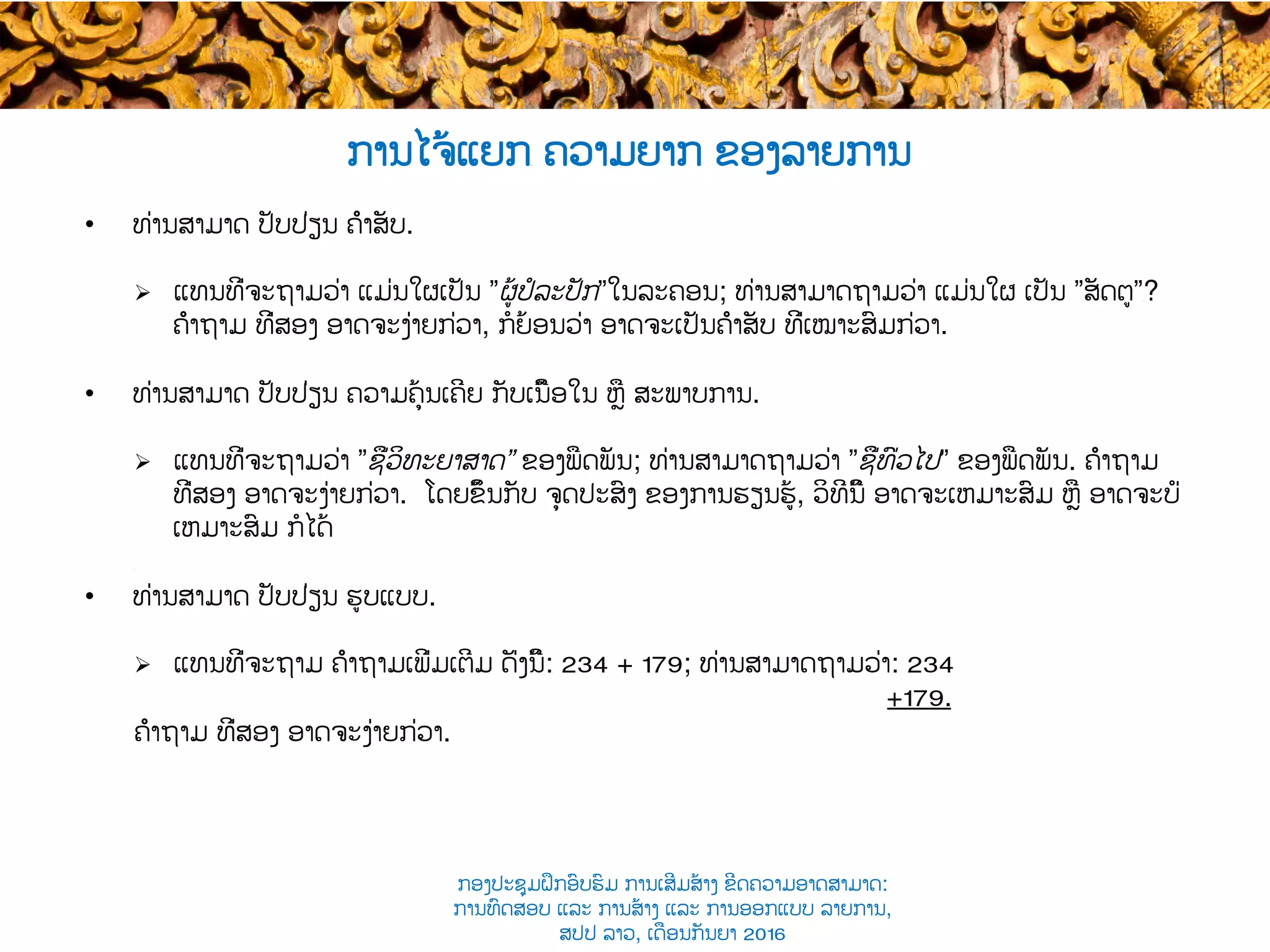 ການໄຈ້ແຍກ​ ຄວາມຍາກ ຂອງລາຍການ
•  ທ່ານສາມາດ ປັບປ່ຽນ ຄຳສັບ.
Ø  ແທນທີ່ຈະຖາມວ່າ ແມ່ນໃຜເປັນ ”ຜູ້ປໍລະປັກ”ໃນລະຄອນ​; ທ່ານສາມາດຖາມວ່າ ແມ່ນໃຜ ເປັນ ”ສັດຕູ”​?
ຄຳຖາມ ທີ່ສອງ ອາດຈະງ່າຍກ່ວາ, ​ກໍຍ້ອນວ່າ ອາດຈະເປັນຄຳສັບ ທີ່ເໝາະສົມກ່ວາ​.
•  ທ່ານສາມາດ ປັບປ່ຽນ ຄວາມຄຸ້ນເຄີຍ ກັບເນື້ອໃນ ຫຼື ສະພາບການ​.
Ø  ແທນທີ່ຈະຖາມວ່າ ”ຊື່​ວິທະຍາສາດ” ຂອງພືດພັນ; ທ່ານສາມາດຖາມວ່າ ”ຊື່ທົ່ວໄປ” ຂອງພືດພັນ​. ຄຳຖາມ
ທີ່ສອງ ອາດຈະງ່າຍກ່ວາ. ໂດຍຂຶ້ນ​ກັບ ຈຸດປະສົງ ຂອງການຮຽນຮູ້, ວິທີນີ້ ອາດຈະເຫມາະສົມ​ ຫຼື ອາດຈະບໍ່
ເຫມາະສົມ ກໍໄດ້
​
•  ທ່ານສາມາດ ປັບປ່ຽນ ຮູບແບບ​.
Ø  ແທນທີ່ຈະຖາມ ຄຳຖາມເພີ່ມເຕີມ ດັ່ງນີ້:​ 234 + 179; ທ່ານສາມາດຖາມວ່າ: 234
+179.
ຄຳຖາມ ທີ່ສອງ ອາດຈະງ່າຍກ່ວາ.
ກອງປະຊຸມຝຶກອົບຮົມ ການເສີມສ້າງ ຂີດ​ຄວາມອາດສາມາດ:
ການທົດສອບ ແລະ ການສ້າງ​ ແລະ ການອອກແບບ ລາຍການ,
ສປປ ລາວ, ​ເດືອນກັນຍາ 2016
 