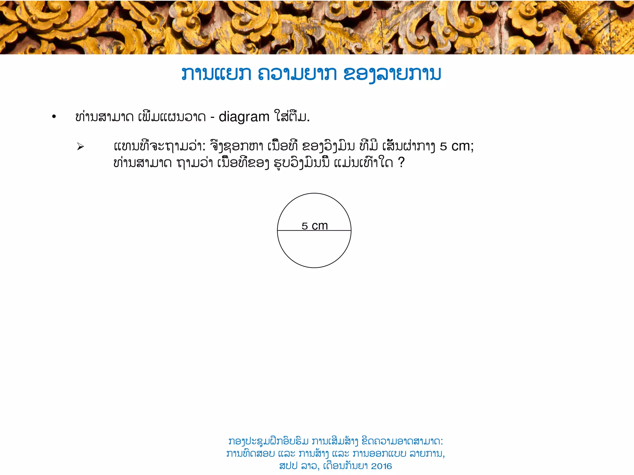 ການແຍກ​ ຄວາມຍາກ ຂອງລາຍການ
•  ທ່ານສາມາດ ເພີ່ມແຜນວາດ - diagram ໃສ່ຕື່ມ.
Ø  ແທນທີ່ຈະຖາມວ່າ: ຈົ່ງຊອກຫາ ເນື້ອທີ່ ຂອງ​ວົງມົນ​ ທີ່ມີ​ ເສັ້ນຜ່າກາງ​ 5 cm;
ທ່ານສາມາດ ຖາມວ່າ ເນື້ອທີ່ຂອງ ຮູບວົງມົນນີ້ ແມ່ນເທົ່າໃດ​ ?
5 cm
ກອງປະຊຸມຝຶກອົບຮົມ ການເສີມສ້າງ ຂີດ​ຄວາມອາດສາມາດ:
ການທົດສອບ ແລະ ການສ້າງ​ ແລະ ການອອກແບບ ລາຍການ,
ສປປ ລາວ, ​ເດືອນກັນຍາ 2016
 