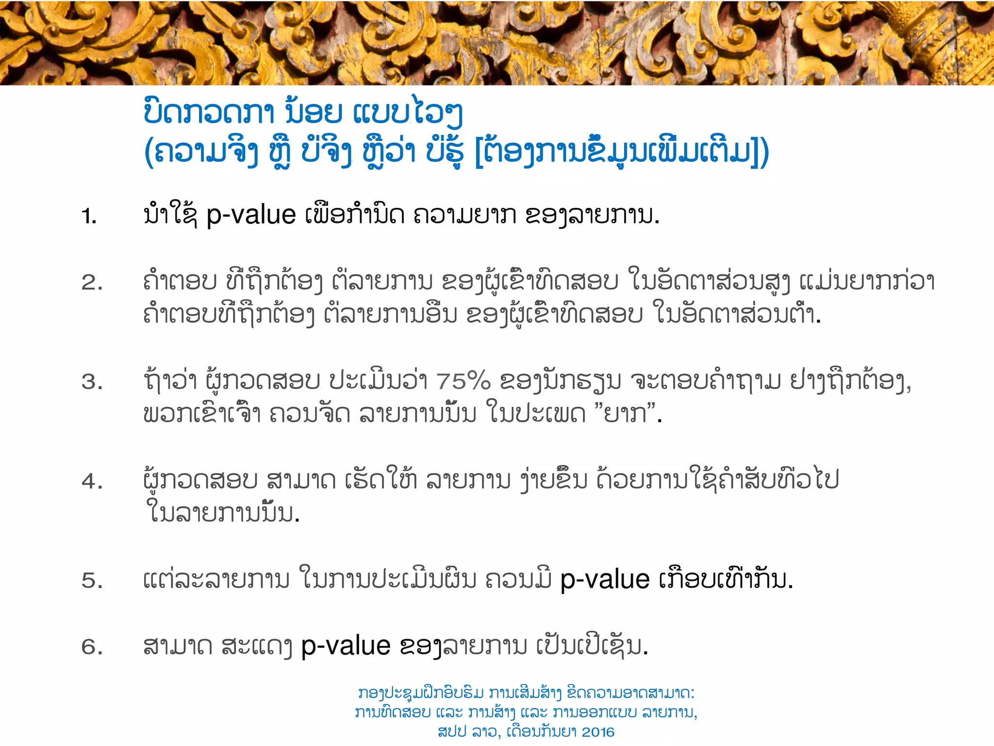 ບົດກວດກາ ນ້ອຍ ແບບ​ໄວໆ
(ຄວາມຈິງ ຫຼື ບໍ່ຈິງ​ ຫຼືວ່າ ບໍ່ຮູ້ [ຕ້ອງການຂໍ້ມູນເພີ່ມເຕີມ])
1.  ນຳໃຊ້ p-value ເພື່ອກຳນົດ ຄວາມຍາກ ຂອງລາຍການ​.
2.  ຄຳຕອບ ທີ່​ຖືກຕ້ອງ ຕໍ່ລາຍການ ຂອງຜູ້ເຂົ້າ​ທົດສອບ ໃນອັດຕາສ່ວນສູງ ແມ່ນ​ຍາກ​ກ່ວາ
ຄຳຕອບທີ່​ຖືກຕ້ອງ ຕໍ່ລາຍການອື່ນ ຂອງຜູ້ເຂົ້າ​ທົດສອບ ໃນອັດຕາສ່ວນ​ຕ່ຳ.
3.  ຖ້າ​ວ່າ ຜູ້​ກວດສອບ​ ປະເມີນວ່າ 75% ຂອງນັກຮຽນ ​ຈະຕອບຄໍາຖາມ ຢ່າງຖືກຕ້ອງ,
ພວກເຂົາເຈົ້າ ຄວນ​ຈັດ ລາຍການນັ້ນ ໃນ​ປະເພດ ”ຍາກ”.
4.  ຜູ້​ກວດສອບ ສາມາດ ເຮັດໃຫ້ ລາຍການ​ ງ່າຍຂຶ້ນ ດ້ວຍ​ການ​ໃຊ້​ຄໍາສັບທົ່ວໄປ
ໃນ​ລາຍການນັ້ນ.
5.  ແຕ່ລະລາຍການ ໃນການປະເມີນຜົນ ​ຄວນ​ມີ ​p-value ເກືອບເທົ່າກັນ.
6.  ສາມາດ ສະແດງ p-value ຂອງລາຍການ ເປັນເປີເຊັນ​.
ກອງປະຊຸມຝຶກອົບຮົມ ການເສີມສ້າງ ຂີດ​ຄວາມອາດສາມາດ:
ການທົດສອບ ແລະ ການສ້າງ​ ແລະ ການອອກແບບ ລາຍການ,
ສປປ ລາວ, ​ເດືອນກັນຍາ 2016
 