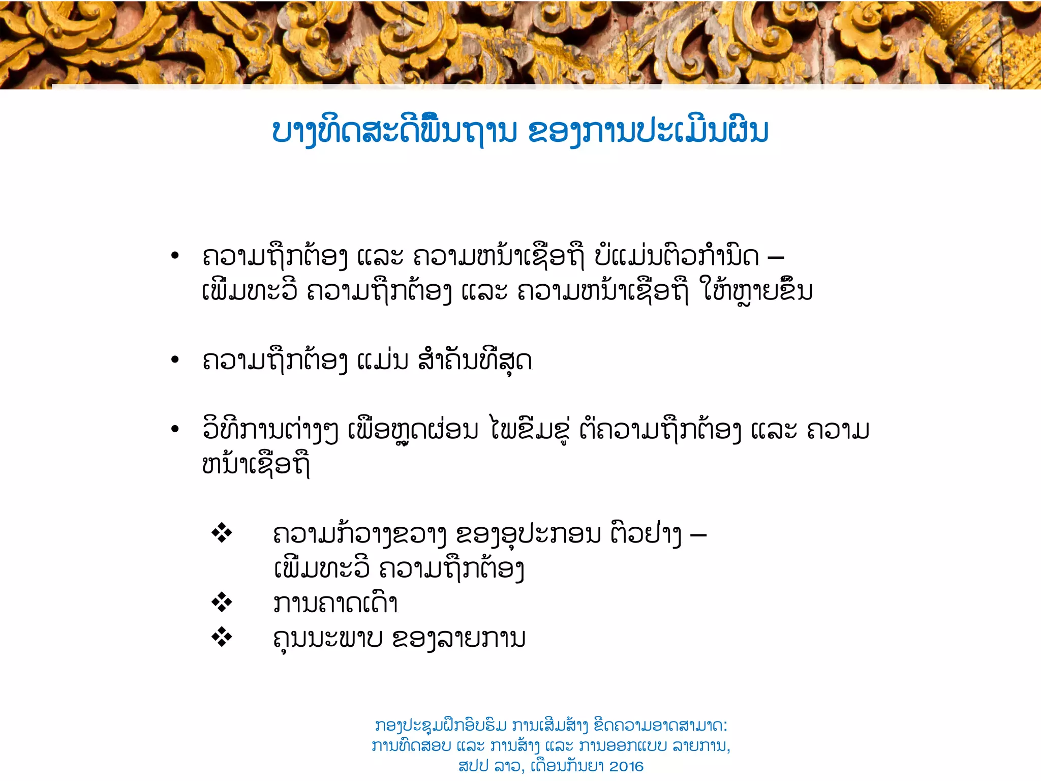 ບາງທິດສະດີພື້ນຖານ ຂອງການປະເມີນຜົນ
•  ຄວາມຖືກຕ້ອງ ແລະ ຄວາມຫນ້າເຊື່ອຖື ບໍ່ແມ່ນຕົວກຳນົດ​ –
ເພີ່ມທະວີ​ ຄວາມຖືກຕ້ອງ ແລະ ຄວາມຫນ້າເຊື່ອຖື ໃຫ້ຫຼາຍຂຶ້ນ
•  ຄວາມຖືກຕ້ອງ ແມ່ນ ສຳຄັນທີ່ສຸດ​
•  ວິທີການຕ່າງໆ​ ເພື່ອຫຼຸດຜ່ອນ ໄພຂົ່ມຂູ່ ຕໍ່ຄວາມຖືກຕ້ອງ ແລະ ຄວາມ
ຫນ້າເຊື່ອຖື
v  ຄວາມກ້ວາງຂວາງ ຂອງອຸປະກອນ ຕົວຢ່າງ​ –
ເພີ່ມທະວີ ຄວາມຖືກຕ້ອງ
v  ການຄາດເດົາ​
v  ຄຸນນະພາບ ຂອງລາຍການ
ກອງປະຊຸມຝຶກອົບຮົມ ການເສີມສ້າງ ຂີດ​ຄວາມອາດສາມາດ:
ການທົດສອບ ແລະ ການສ້າງ​ ແລະ ການອອກແບບ ລາຍການ,
ສປປ ລາວ, ​ເດືອນກັນຍາ 2016
 