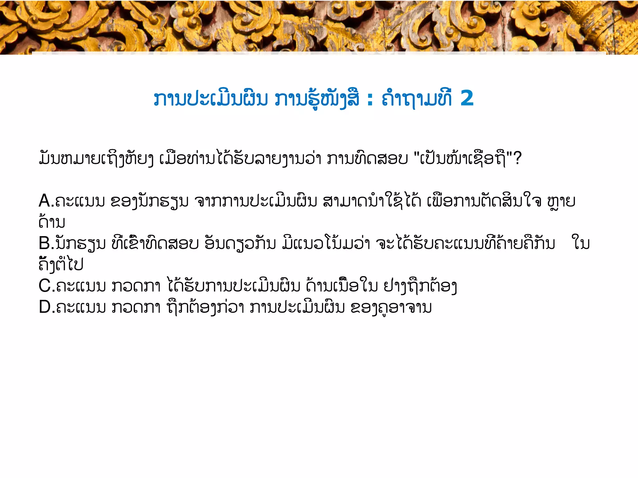 ການປະເມີນຜົນ ການຮູ້ໜັງສື : ຄຳຖາມທີ່ 2
Standards, Standard Setting and
Maintenance, March 2015
28
ມັນຫມາຍເຖິງຫັຍງ ເມື່ອທ່ານໄດ້ຮັບລາຍງານວ່າ ​ການທົດສອບ​ "ເປັນໜ້າເຊື່ອຖື​"?
A. ຄະແນນ ຂອງນັກຮຽນ ​ຈາກການປະເມີນຜົນ ສາມາດ​ນໍາໃຊ້ໄດ້ ເພື່ອການຕັດສິນໃຈ ຫຼາຍ
ດ້ານ
B. ນັກຮຽນ ທີ່ເຂົ້າ​ທົດສອບ ອັນດຽວກັນ ​ມີແນວໂນ້ມວ່າ ​ຈະໄດ້ຮັບຄະແນນທີ່ຄ້າຍຄືກັນ ໃນ
ຄັ້ງ​ຕໍ່ໄປ
C. ຄະແນນ ກວດກາ ໄດ້ຮັບການປະເມີນຜົນ ດ້ານເນື້ອໃນ ຢ່າງຖືກຕ້ອງ
D. ຄະແນນ ກວດກາ ຖືກຕ້ອງ​ກ່ວາ ການປະເມີນຜົນ ຂອງຄູອາຈານ
 